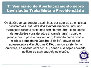 1º Seminário de Aperfeiçoamento sobre
Legislação Trabalhista e Previdenciária
O relatório anual deverá discriminar, por setores da empresa,
o número e a natureza dos exames médicos, incluindo
avaliações clínicas e exames complementares, estatísticas
de resultados considerados anormais, assim como o
planejamento para o próximo ano, tomando como base o
modelo proposto no Quadro III da NR, devendo ser
apresentado e discutido na CIPA, quando existente na
empresa, de acordo com a NR 5, sendo sua cópia anexada
ao livro de atas daquela comissão.
Christina Pila 35
 