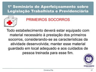 1º Seminário de Aperfeiçoamento sobre
Legislação Trabalhista e Previdenciária
PRIMEIROS SOCORROS
Todo estabelecimento deverá estar equipado com
material necessário à prestação dos primeiros
socorros, considerando-se as características da
atividade desenvolvida; manter esse material
guardado em local adequado e aos cuidados de
pessoa treinada para esse fim.
Christina Pila 37
 