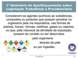 1º Seminário de Aperfeiçoamento sobre
Legislação Trabalhista e Previdenciária
Consideram-se agentes químicos as substâncias,
compostos ou produtos que possam penetrar no
organismo pela via respiratória, nas formas de
poeiras, fumos, névoas, neblinas, gases ou vapores,
ou que, pela natureza da atividade de exposição,
possam ter contato ou ser absorvidos
pelo organismo
através da pele
ou por ingestão.
Christina Pila 42
 