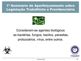 1º Seminário de Aperfeiçoamento sobre
Legislação Trabalhista e Previdenciária
Consideram-se agentes biológicos
as bactérias, fungos, bacilos, parasitas,
protozoários, vírus, entre outros.
Christina Pila 43
 