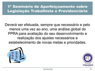 1º Seminário de Aperfeiçoamento sobre
Legislação Trabalhista e Previdenciária
Deverá ser efetuada, sempre que necessário e pelo
menos uma vez ao ano, uma análise global do
PPRA para avaliação do seu desenvolvimento e
realização dos ajustes necessários e
estabelecimento de novas metas e prioridades.
Christina Pila 45
 