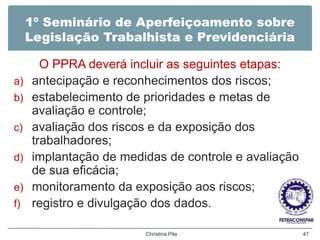 1º Seminário de Aperfeiçoamento sobre
Legislação Trabalhista e Previdenciária
O PPRA deverá incluir as seguintes etapas:
a) antecipação e reconhecimentos dos riscos;
b) estabelecimento de prioridades e metas de
avaliação e controle;
c) avaliação dos riscos e da exposição dos
trabalhadores;
d) implantação de medidas de controle e avaliação
de sua eficácia;
e) monitoramento da exposição aos riscos;
f) registro e divulgação dos dados.
Christina Pila 47
 