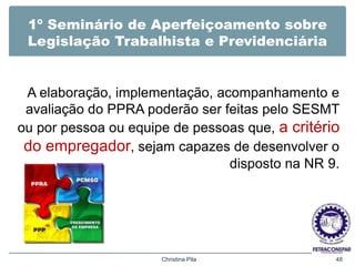 1º Seminário de Aperfeiçoamento sobre
Legislação Trabalhista e Previdenciária
A elaboração, implementação, acompanhamento e
avaliação do PPRA poderão ser feitas pelo SESMT
ou por pessoa ou equipe de pessoas que, a critério
do empregador, sejam capazes de desenvolver o
disposto na NR 9.
Christina Pila 48
 