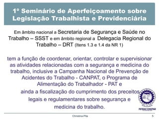 1º Seminário de Aperfeiçoamento sobre
Legislação Trabalhista e Previdenciária
Em âmbito nacional a Secretaria de Segurança e Saúde no
Trabalho – SSST e em âmbito regional a Delegacia Regional do
Trabalho – DRT (Itens 1.3 e 1.4 da NR 1)
tem a função de coordenar, orientar, controlar e supervisionar
as atividades relacionadas com a segurança e medicina do
trabalho, inclusive a Campanha Nacional de Prevenção de
Acidentes do Trabalho - CANPAT, o Programa de
Alimentação do Trabalhador - PAT e
ainda a fiscalização do cumprimento dos preceitos
legais e regulamentares sobre segurança e
medicina do trabalho.
Christina Pila 5
 