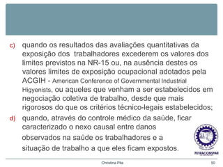 c) quando os resultados das avaliações quantitativas da
exposição dos trabalhadores excederem os valores dos
limites previstos na NR-15 ou, na ausência destes os
valores limites de exposição ocupacional adotados pela
ACGIH - American Conference of Governmental Industrial
Higyenists, ou aqueles que venham a ser estabelecidos em
negociação coletiva de trabalho, desde que mais
rigorosos do que os critérios técnico-legais estabelecidos;
d) quando, através do controle médico da saúde, ficar
caracterizado o nexo causal entre danos
observados na saúde os trabalhadores e a
situação de trabalho a que eles ficam expostos.
Christina Pila 50
 