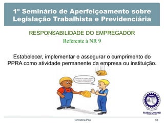 1º Seminário de Aperfeiçoamento sobre
Legislação Trabalhista e Previdenciária
RESPONSABILIDADE DO EMPREGADOR
Referente à NR 9
Estabelecer, implementar e assegurar o cumprimento do
PPRA como atividade permanente da empresa ou instituição.
Christina Pila 54
 