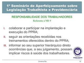 1º Seminário de Aperfeiçoamento sobre
Legislação Trabalhista e Previdenciária
RESPONSABILIDADE DOS TRABALHADORES
Referente à NR 9
I. colaborar e participar na implantação e
execução do PPRA;
II. seguir as orientações recebidas nos
treinamentos oferecidos dentro do PPRA;
III. informar ao seu superior hierárquico direto
ocorrências que, a seu julgamento, possam
implicar riscos à saúde dos trabalhadores.
Christina Pila 55
 