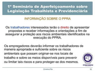 1º Seminário de Aperfeiçoamento sobre
Legislação Trabalhista e Previdenciária
INFORMAÇÃO SOBRE O PPRA
Os trabalhadores interessados terão o direito de apresentar
propostas e receber informações e orientações a fim de
assegurar a proteção aos riscos ambientais identificados na
execução do PPRA.
Os empregadores deverão informar os trabalhadores de
maneira apropriada e suficiente sobre os riscos
ambientais que possam originar-se nos locais de
trabalho e sobre os meios disponíveis para prevenir
ou limitar tais riscos e para proteger-se dos mesmos.
Christina Pila 56
 