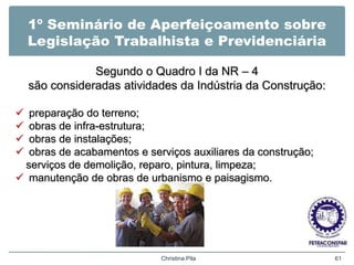 1º Seminário de Aperfeiçoamento sobre
Legislação Trabalhista e Previdenciária
Segundo o Quadro I da NR – 4
são consideradas atividades da Indústria da Construção:
 preparação do terreno;
 obras de infra-estrutura;
 obras de instalações;
 obras de acabamentos e serviços auxiliares da construção;
serviços de demolição, reparo, pintura, limpeza;
 manutenção de obras de urbanismo e paisagismo.
Christina Pila 61
 