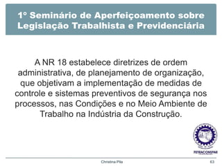 1º Seminário de Aperfeiçoamento sobre
Legislação Trabalhista e Previdenciária
A NR 18 estabelece diretrizes de ordem
administrativa, de planejamento de organização,
que objetivam a implementação de medidas de
controle e sistemas preventivos de segurança nos
processos, nas Condições e no Meio Ambiente de
Trabalho na Indústria da Construção.
Christina Pila 63
 