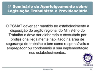 1º Seminário de Aperfeiçoamento sobre
Legislação Trabalhista e Previdenciária
O PCMAT dever ser mantido no estabelecimento à
disposição do órgão regional do Ministério do
Trabalho e deve ser elaborado e executado por
profissional legalmente habilitado na área de
segurança do trabalho e tem como responsáveis o
empregador ou condomínio a sua implementação
nos estabelecimentos.
Christina Pila 66
 