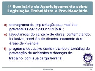 1º Seminário de Aperfeiçoamento sobre
Legislação Trabalhista e Previdenciária
d) cronograma de implantação das medidas
preventivas definidas no PCMAT;
e) layout inicial do canteiro de obras, contemplando,
inclusive, previsão de dimensionamento das
áreas de vivência;
f) programa educativo contemplando a temática de
prevenção de acidentes e doenças do
trabalho, com sua carga horária.
Christina Pila 69
 