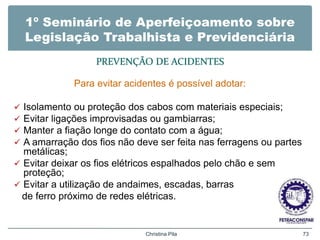 1º Seminário de Aperfeiçoamento sobre
Legislação Trabalhista e Previdenciária
PREVENÇÃO DE ACIDENTES
Para evitar acidentes é possível adotar:
 Isolamento ou proteção dos cabos com materiais especiais;
 Evitar ligações improvisadas ou gambiarras;
 Manter a fiação longe do contato com a água;
 A amarração dos fios não deve ser feita nas ferragens ou partes
metálicas;
 Evitar deixar os fios elétricos espalhados pelo chão e sem
proteção;
 Evitar a utilização de andaimes, escadas, barras
de ferro próximo de redes elétricas.
Christina Pila 73
 