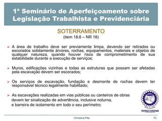 1º Seminário de Aperfeiçoamento sobre
Legislação Trabalhista e Previdenciária
SOTERRAMENTO
(item 18.6 – NR 18)
 A área de trabalho deve ser previamente limpa, devendo ser retirados ou
escorados solidamente árvores, rochas, equipamentos, materiais e objetos de
qualquer natureza, quando houver risco de comprometimento de sua
estabilidade durante a execução de serviços;
 Muros, edificações vizinhas e todas as estruturas que possam ser afetadas
pela escavação devem ser escorados;
 Os serviços de escavação, fundação e desmonte de rochas devem ter
responsável técnico legalmente habilitado;
 As escavações realizadas em vias públicas ou canteiros de obras
devem ter sinalização de advertência, inclusive noturna,
e barreira de isolamento em todo o seu perímetro;
Christina Pila 75
 