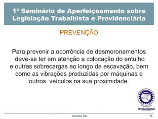 1º Seminário de Aperfeiçoamento sobre
Legislação Trabalhista e Previdenciária
PREVENÇÃO
Para prevenir a ocorrência de desmoronamentos
deve-se ter em atenção a colocação do entulho
e outras sobrecargas ao longo da escavação, bem
como as vibrações produzidas por máquinas e
outros veículos na sua proximidade.
Christina Pila 76
 