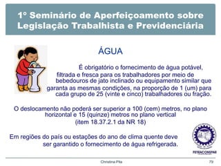 1º Seminário de Aperfeiçoamento sobre
Legislação Trabalhista e Previdenciária
ÁGUA
É obrigatório o fornecimento de água potável,
filtrada e fresca para os trabalhadores por meio de
bebedouros de jato inclinado ou equipamento similar que
garanta as mesmas condições, na proporção de 1 (um) para
cada grupo de 25 (vinte e cinco) trabalhadores ou fração.
O deslocamento não poderá ser superior a 100 (cem) metros, no plano
horizontal e 15 (quinze) metros no plano vertical
(item 18.37.2.1 da NR 18)
Em regiões do país ou estações do ano de clima quente deve
ser garantido o fornecimento de água refrigerada.
Christina Pila 79
 