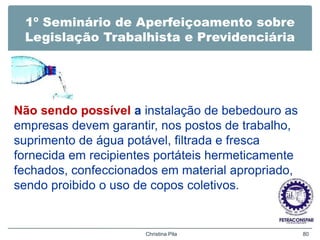 1º Seminário de Aperfeiçoamento sobre
Legislação Trabalhista e Previdenciária
Não sendo possível a instalação de bebedouro as
empresas devem garantir, nos postos de trabalho,
suprimento de água potável, filtrada e fresca
fornecida em recipientes portáteis hermeticamente
fechados, confeccionados em material apropriado,
sendo proibido o uso de copos coletivos.
Christina Pila 80
 