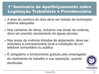 1º Seminário de Aperfeiçoamento sobre
Legislação Trabalhista e Previdenciária
 A área do canteiro de obra deve ser dotada de iluminação
externa adequada.
 Nos canteiros de obras, inclusive nas áreas de vivência,
deve ser previsto escoamento de águas pluviais.
 Nas áreas de vivência dotadas de alojamento, deve ser
solicitada à concessionária local a instalação de um
telefone comunitário ou público.
 É obrigatório o fornecimento gratuito pelo empregador
de vestimenta de trabalho e sua reposição, quando
danificada.
Christina Pila 81
 