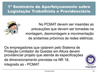 1º Seminário de Aperfeiçoamento sobre
Legislação Trabalhista e Previdenciária
No PCMAT devem ser inseridas as
precauções que devem ser tomadas na
montagem, desmontagem e movimentação
de andaimes próximos às redes elétricas.
Os empregadores que optarem pelo Sistema de
Proteção Limitador de Quedas em Altura devem
providenciar projeto que atenda às especificações
de dimensionamento previstas na NR 18,
integrado ao - PCMAT
Christina Pila 83
 