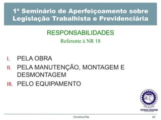 1º Seminário de Aperfeiçoamento sobre
Legislação Trabalhista e Previdenciária
RESPONSABILIDADES
Referente à NR 18
I. PELA OBRA
II. PELA MANUTENÇÃO, MONTAGEM E
DESMONTAGEM
III. PELO EQUIPAMENTO
Christina Pila 84
 