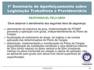 1º Seminário de Aperfeiçoamento sobre
Legislação Trabalhista e Previdenciária
RESPONSÁVEL PELA OBRA
Deve observar o atendimento dos seguintes itens de segurança:
 aterramento da estrutura da grua, implementação do PCMAT
prevendo a operação com gruas, independentemente do Plano de
Cargas;
 fiscalização do isolamento de áreas, de trajetos e da correta
aplicação das determinações do Plano de Cargas;
 elaboração, implementação e coordenação do Plano de Cargas;
disponibilização de instalações sanitárias a uma distância máxima
de 30m (trinta metros) no plano vertical e de 50m (cinqüenta
metros) no plano horizontal em relação à cabine do operador, não
se aplicando para gruas com altura livre móvel superiores às
especificadas;
Christina Pila 85
 