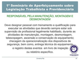 1º Seminário de Aperfeiçoamento sobre
Legislação Trabalhista e Previdenciária
RESPONSÁVEL PELA MANUTENÇÃO, MONTAGEM E
DESMONTAGEM
Deve designar pessoal com treinamento e qualificação para
executar as atividades que deverão sempre estar sob
supervisão de profissional legalmente habilitado, durante as
atividades de manutenção, montagem, desmontagem,
telescopagem, ascensão e conservação do equipamento;
checagem da operacionalização dos dispositivos de
segurança, bem como, entrega técnica do equipamento
e registro destes eventos em livro de inspeção
ou relatório específico.
Christina Pila 87
 