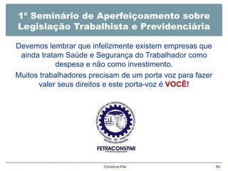 1º Seminário de Aperfeiçoamento sobre
Legislação Trabalhista e Previdenciária
Devemos lembrar que infelizmente existem empresas que
ainda tratam Saúde e Segurança do Trabalhador como
despesa e não como investimento.
Muitos trabalhadores precisam de um porta voz para fazer
valer seus direitos e este porta-voz é VOCÊ!
Christina Pila 89
 