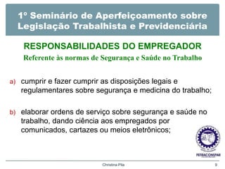 1º Seminário de Aperfeiçoamento sobre
Legislação Trabalhista e Previdenciária
RESPONSABILIDADES DO EMPREGADOR
Referente às normas de Segurança e Saúde no Trabalho
a) cumprir e fazer cumprir as disposições legais e
regulamentares sobre segurança e medicina do trabalho;
b) elaborar ordens de serviço sobre segurança e saúde no
trabalho, dando ciência aos empregados por
comunicados, cartazes ou meios eletrônicos;
Christina Pila 9
 