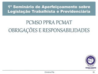 1º Seminário de Aperfeiçoamento sobre
Legislação Trabalhista e Previdenciária
PCMSO PPRA PCMAT
OBRIGAÇÕES E RESPONSABILIDADES
Christina Pila 90
 