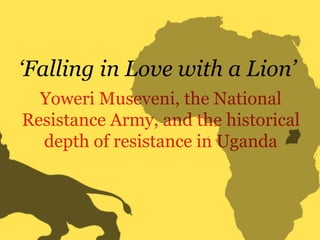 Yoweri Museveni, the National
Resistance Army, and the historical
depth of resistance in Uganda
‘Falling in Love with a Lion’
 