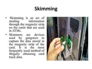 Skimming
• Skimming is an act of
stealing information
through the magnetic strip
on the cards that are used
in ATMs.
• Skimmers are devices
used by gangsters to
capture the data stored in
the magnetic strip of the
card. It is the most
frequently used method of
illegally obtaining card
track data.
 