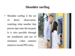 Shoulder surfing
• Shoulder surfing is the act
of direct observation,
watching what number that
person taps onto the keypad.
It is also possible through
the installation and use of
miniature video cameras
aimed to record PIN entry.
 