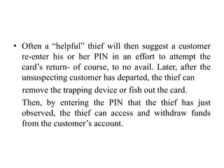 • Often a “helpful” thief will then suggest a customer
re-enter his or her PIN in an effort to attempt the
card’s return- of course, to no avail. Later, after the
unsuspecting customer has departed, the thief can
remove the trapping device or fish out the card.
Then, by entering the PIN that the thief has just
observed, the thief can access and withdraw funds
from the customer’s account.
 