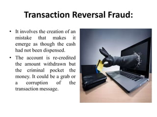Transaction Reversal Fraud:
• It involves the creation of an
mistake that makes it
emerge as though the cash
had not been dispensed.
• The account is re-credited
the amount withdrawn but
the criminal pocket the
money. It could be a grab or
a corruption of the
transaction message.
 