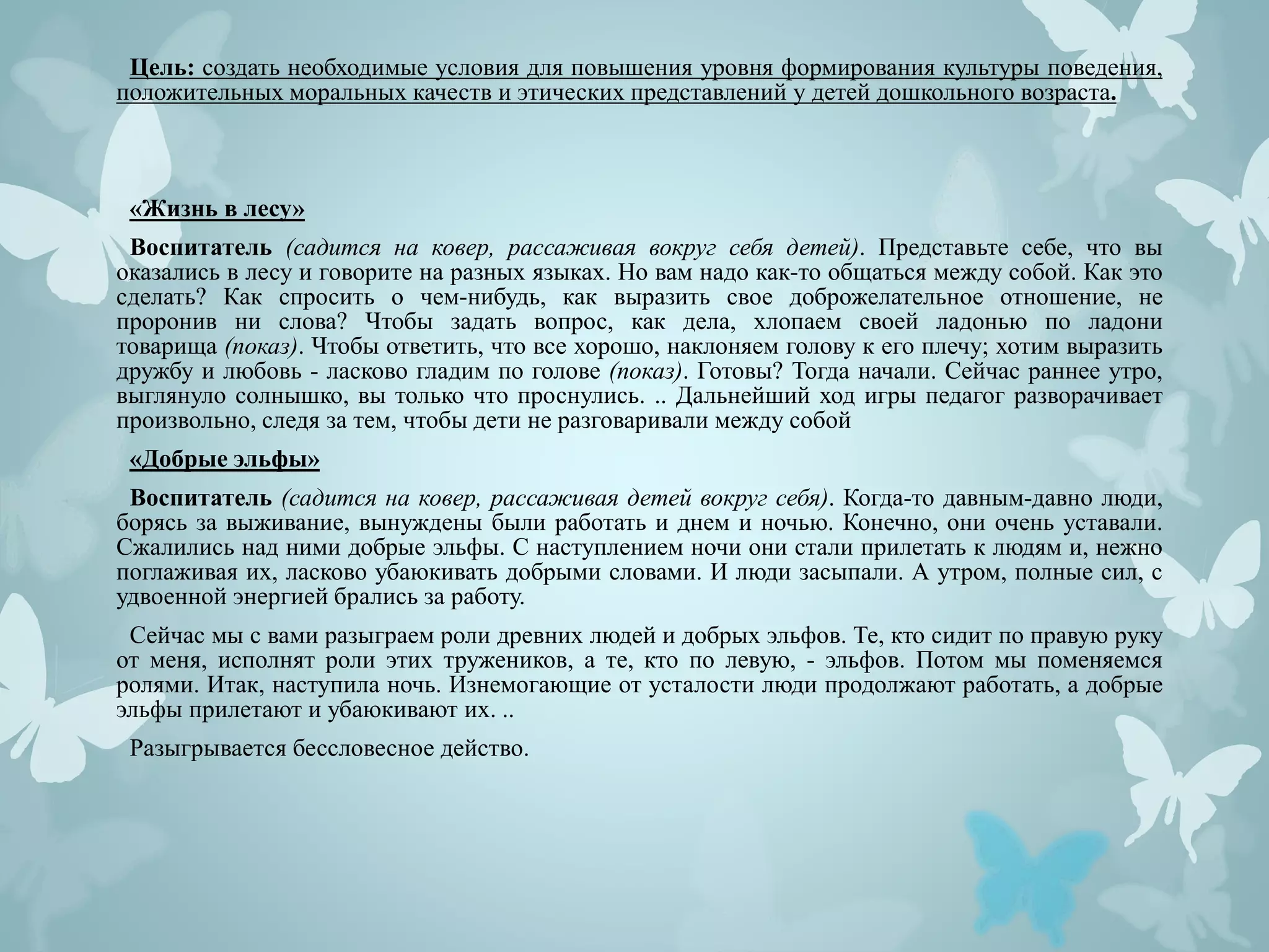Цель: создать необходимые условия для повышения уровня формирования культуры поведения,
положительных моральных качеств и этических представлений у детей дошкольного возраста.
«Жизнь в лесу»
Воспитатель (садится на ковер, рассаживая вокруг себя детей). Представьте себе, что вы
оказались в лесу и говорите на разных языках. Но вам надо как-то общаться между собой. Как это
сделать? Как спросить о чем-нибудь, как выразить свое доброжелательное отношение, не
проронив ни слова? Чтобы задать вопрос, как дела, хлопаем своей ладонью по ладони
товарища (показ). Чтобы ответить, что все хорошо, наклоняем голову к его плечу; хотим выразить
дружбу и любовь - ласково гладим по голове (показ). Готовы? Тогда начали. Сейчас раннее утро,
выглянуло солнышко, вы только что проснулись. .. Дальнейший ход игры педагог разворачивает
произвольно, следя за тем, чтобы дети не разговаривали между собой
«Добрые эльфы»
Воспитатель (садится на ковер, рассаживая детей вокруг себя). Когда-то давным-давно люди,
борясь за выживание, вынуждены были работать и днем и ночью. Конечно, они очень уставали.
Сжалились над ними добрые эльфы. С наступлением ночи они стали прилетать к людям и, нежно
поглаживая их, ласково убаюкивать добрыми словами. И люди засыпали. А утром, полные сил, с
удвоенной энергией брались за работу.
Сейчас мы с вами разыграем роли древних людей и добрых эльфов. Те, кто сидит по правую руку
от меня, исполнят роли этих тружеников, а те, кто по левую, - эльфов. Потом мы поменяемся
ролями. Итак, наступила ночь. Изнемогающие от усталости люди продолжают работать, а добрые
эльфы прилетают и убаюкивают их. ..
Разыгрывается бессловесное действо.
 