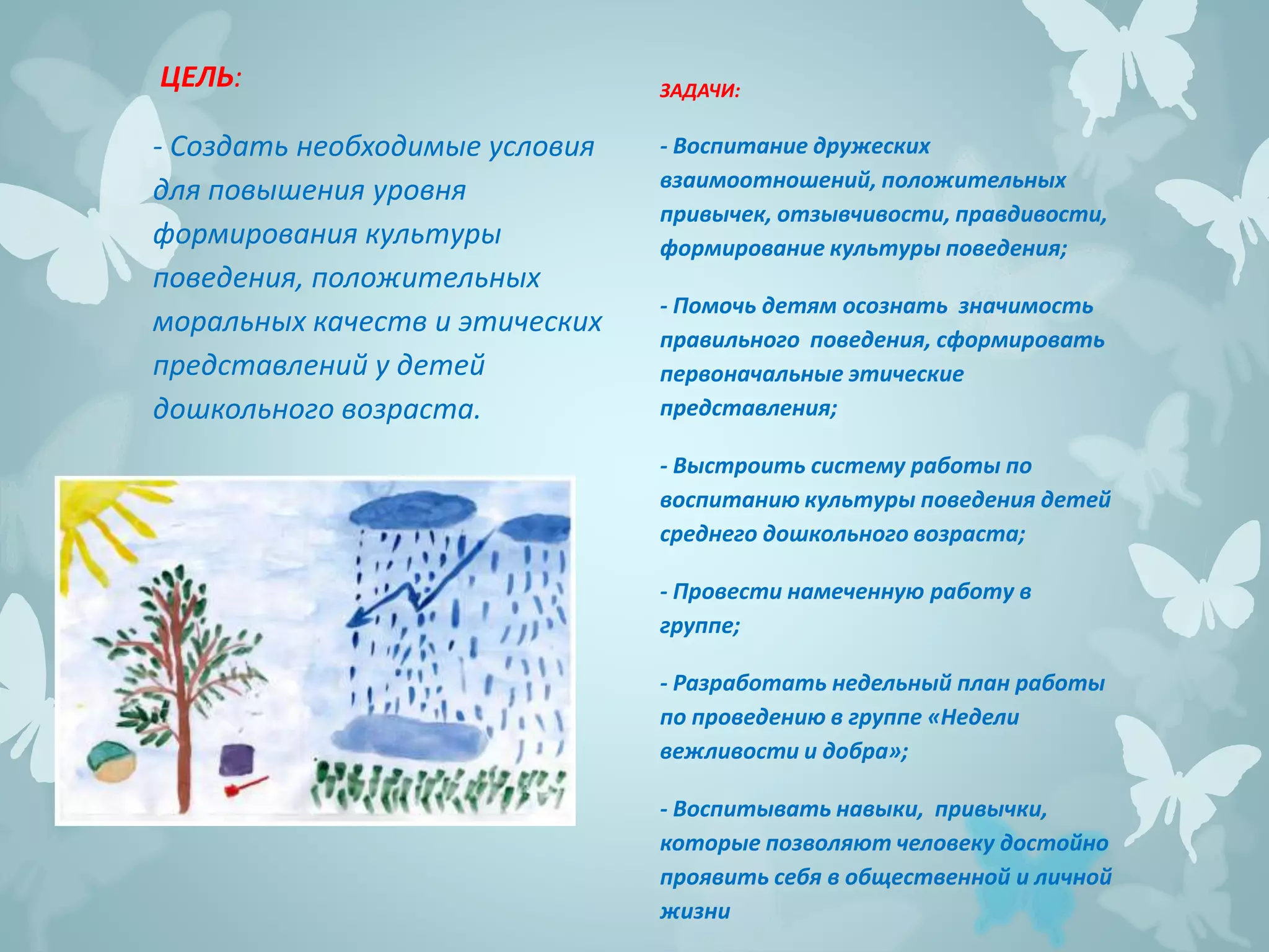 ЦЕЛЬ:
- Создать необходимые условия
для повышения уровня
формирования культуры
поведения, положительных
моральных качеств и этических
представлений у детей
дошкольного возраста.
ЗАДАЧИ:
- Воспитание дружеских
взаимоотношений, положительных
привычек, отзывчивости, правдивости,
формирование культуры поведения;
- Помочь детям осознать значимость
правильного поведения, сформировать
первоначальные этические
представления;
- Выстроить систему работы по
воспитанию культуры поведения детей
среднего дошкольного возраста;
- Провести намеченную работу в
группе;
- Разработать недельный план работы
по проведению в группе «Недели
вежливости и добра»;
- Воспитывать навыки, привычки,
которые позволяют человеку достойно
проявить себя в общественной и личной
жизни
 