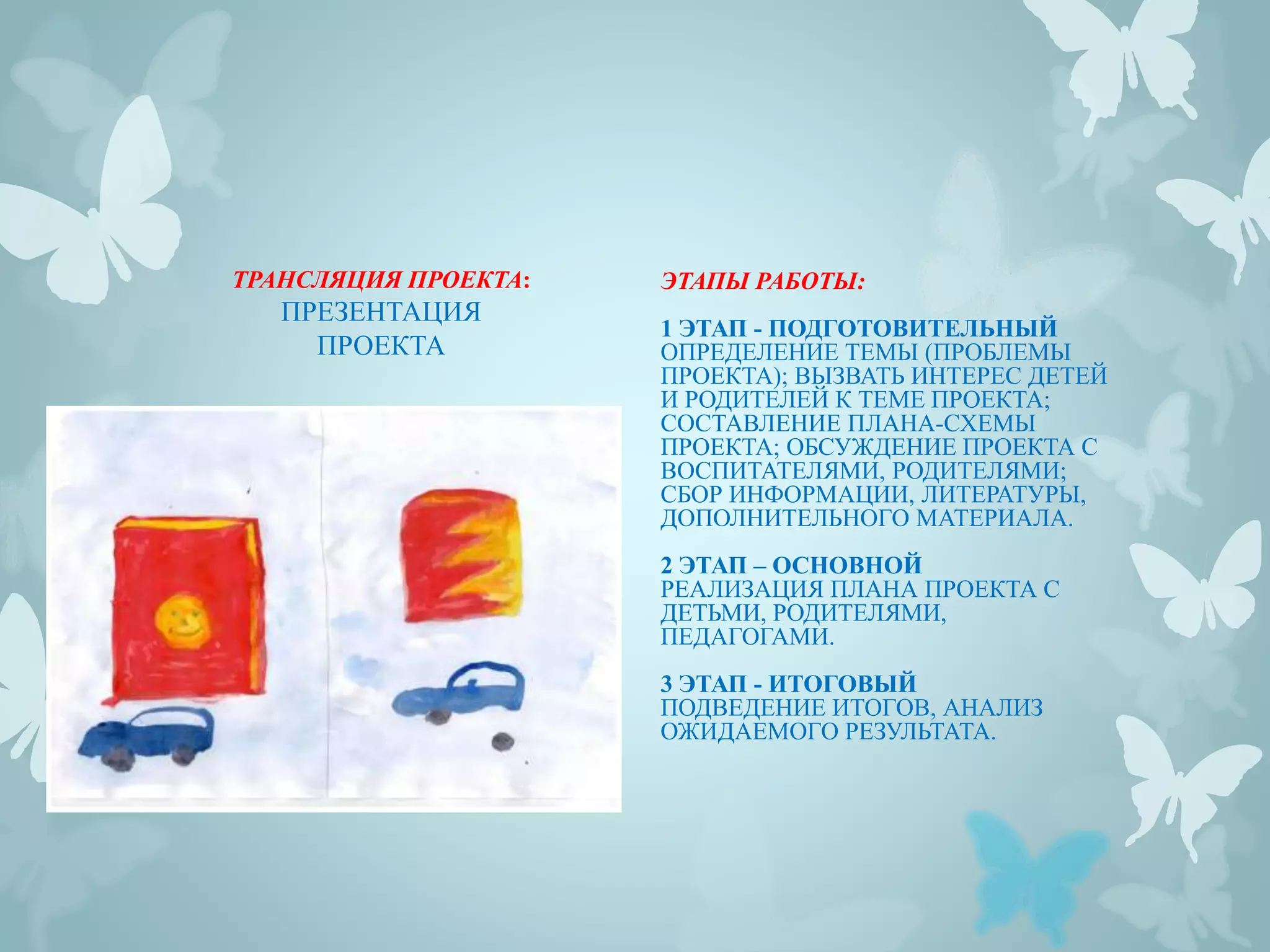 ЭТАПЫ РАБОТЫ:
1 ЭТАП - ПОДГОТОВИТЕЛЬНЫЙ
ОПРЕДЕЛЕНИЕ ТЕМЫ (ПРОБЛЕМЫ
ПРОЕКТА); ВЫЗВАТЬ ИНТЕРЕС ДЕТЕЙ
И РОДИТЕЛЕЙ К ТЕМЕ ПРОЕКТА;
СОСТАВЛЕНИЕ ПЛАНА-СХЕМЫ
ПРОЕКТА; ОБСУЖДЕНИЕ ПРОЕКТА С
ВОСПИТАТЕЛЯМИ, РОДИТЕЛЯМИ;
СБОР ИНФОРМАЦИИ, ЛИТЕРАТУРЫ,
ДОПОЛНИТЕЛЬНОГО МАТЕРИАЛА.
2 ЭТАП – ОСНОВНОЙ
РЕАЛИЗАЦИЯ ПЛАНА ПРОЕКТА С
ДЕТЬМИ, РОДИТЕЛЯМИ,
ПЕДАГОГАМИ.
3 ЭТАП - ИТОГОВЫЙ
ПОДВЕДЕНИЕ ИТОГОВ, АНАЛИЗ
ОЖИДАЕМОГО РЕЗУЛЬТАТА.
ТРАНСЛЯЦИЯ ПРОЕКТА:
ПРЕЗЕНТАЦИЯ
ПРОЕКТА
 