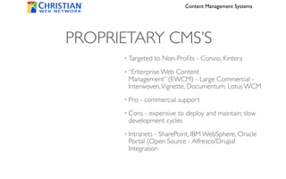 Content Management Systems




PROPRIETARY CMS’S
      •   Targeted to Non-Proﬁts - Convio, Kintera
      •   “Enterprise Web Content
          Management” (EWCM) - Large Commercial -
          Interwoven, Vignette, Documentum, Lotus WCM
      •   Pro - commercial support
      •   Cons - expensive to deploy and maintain; slow
          development cycles
      •   Intranets - SharePoint, IBM WebSphere, Oracle
          Portal (Open Source - Alfresco/Drupal
          Integration
 