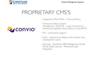 Content Management Systems




PROPRIETARY CMS’S
      •   Targeted to Non-Proﬁts - Convio, Kintera
      •   “Enterprise Web Content
          Management” (EWCM) - Large Commercial -
          Interwoven, Vignette, Documentum, Lotus WCM
      •   Pro - commercial support
      •   Cons - expensive to deploy and maintain; slow
          development cycles
      •   Intranets - SharePoint, IBM WebSphere, Oracle
          Portal (Open Source - Alfresco/Drupal
          Integration
 