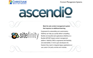 Content Management Systems




   Meet the web content management system
   that requires no additional learning.

Engineered for extensibility and customization,
Sitefinity can help you quickly deliver compelling,
flexible and beautiful web applications.Sitefinity is a
flexible ASP.NET-based content management
platform. Sitefinity CMS is engineered with flexibility
and extensibility in mind to give developers the
freedom they need to integrate legacy applications or
use custom 3rd party controls and modules.
 