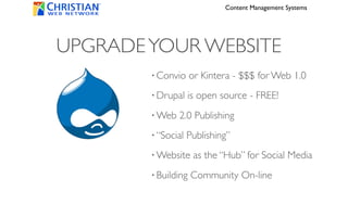 Content Management Systems




UPGRADE YOUR WEBSITE
        • Convio     or Kintera - $$$ for Web 1.0
        • Drupal    is open source - FREE!
        • Web   2.0 Publishing
        • “Social   Publishing”
        • Website     as the “Hub” for Social Media
        • Building   Community On-line
 