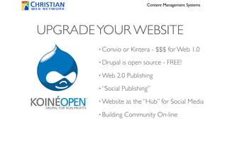 Content Management Systems




UPGRADE YOUR WEBSITE
        • Convio     or Kintera - $$$ for Web 1.0
        • Drupal    is open source - FREE!
        • Web   2.0 Publishing
        • “Social   Publishing”
        • Website     as the “Hub” for Social Media
        • Building   Community On-line
 