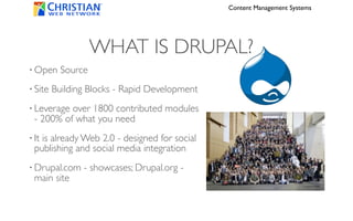 Content Management Systems




                    WHAT IS DRUPAL?
• Open     Source
• Site   Building Blocks - Rapid Development
• Leverageover 1800 contributed modules
 - 200% of what you need
• It
   is already Web 2.0 - designed for social
 publishing and social media integration
• Drupal.com    - showcases; Drupal.org -
 main site
 