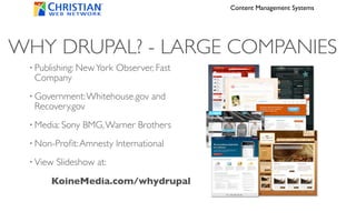 Content Management Systems




WHY DRUPAL? - LARGE COMPANIES
 •   Publishing: New York Observer, Fast
     Company
 •   Government: Whitehouse.gov and
     Recovery.gov
 •   Media: Sony BMG, Warner Brothers
 •   Non-Proﬁt: Amnesty International
 •   View Slideshow at:
         KoineMedia.com/whydrupal
 