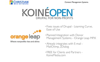 Content Management Systems




• Fixes
      issues of Drupal - Learning Curve,
 Ease of Use
• Planned
       Integration with Donor
 Management Systems - Orange Leap MPX
• Already
        integrates with E-mail -
 MailChimp, 2Dialog
• FREEfor Clients and Partners -
 KoineMedia.com
 