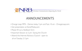 ANNOUNCEMENTS
• Orange    Leap MPX - Demos today 3 pm and Tues 10 am - OrangeLeap.com
• Get presentation at KoineMedia.com
• Please ﬁll out a feedback form
• Important Session at 2 pm- Saving the Church
• Attend the Internet Advisory Council - open to
   all on Tuesday 2-3 pm
 