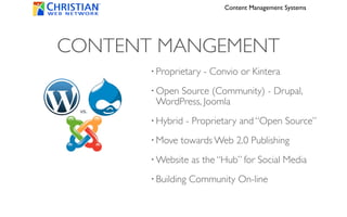 Content Management Systems




CONTENT MANGEMENT
       • Proprietary   - Convio or Kintera
       • Open
            Source (Community) - Drupal,
        WordPress, Joomla
       • Hybrid   - Proprietary and “Open Source”
       • Move   towards Web 2.0 Publishing
       • Website    as the “Hub” for Social Media
       • Building   Community On-line
 