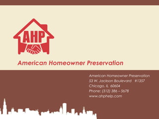 American Homeowner Preservation
                    American Homeowner Preservation
                    53 W. Jackson Boulevard #1357
                    Chicago, IL 60604
                    Phone: (312) 386 – 5678
                    www.ahphelp.com
 