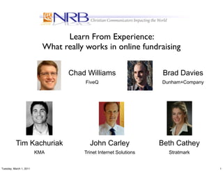 Learn From Experience:
                           What really works in online fundraising

                                  Chad Williams                    Brad Davies
                                       FiveQ                      Dunham+Company




           Tim Kachuriak                John Carley               Beth Cathey
                         KMA          Trinet Internet Solutions     Stratmark


Tuesday, March 1, 2011                                                             1
 