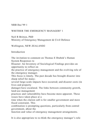 NRB Dec’99 1
WHITHER THE EMERGENCY MANAGER? 1
Neil R Britton, PhD
Ministry of Emergency Management & Civil Defence
Wellington, NEW ZEALAND2
Introduction
The invitation to comment on Thomas E Drabek’s Human
System Responses to
Disaster: An Inventory of Sociological Findings provides an
opportunity to reflect on
the practice of emergency management and the evolving role of
the emergency manager.
This focus is timely. The past decade has brought disaster into
sharp relief for many;
several large-scale impacts have occurred; and disaster costs (in
lives and property
damage) have escalated. The links between community growth,
land-use management
practices and vulnerability have become more apparent. These
issues have taken place at a
time when the clarion call is for smaller government and more
fiscal constraint. This
combination is prompting questions, particularly from central
government, about the
function and value of emergency management arrangements.
It is also appropriate to re-think the emergency manager’s role
 